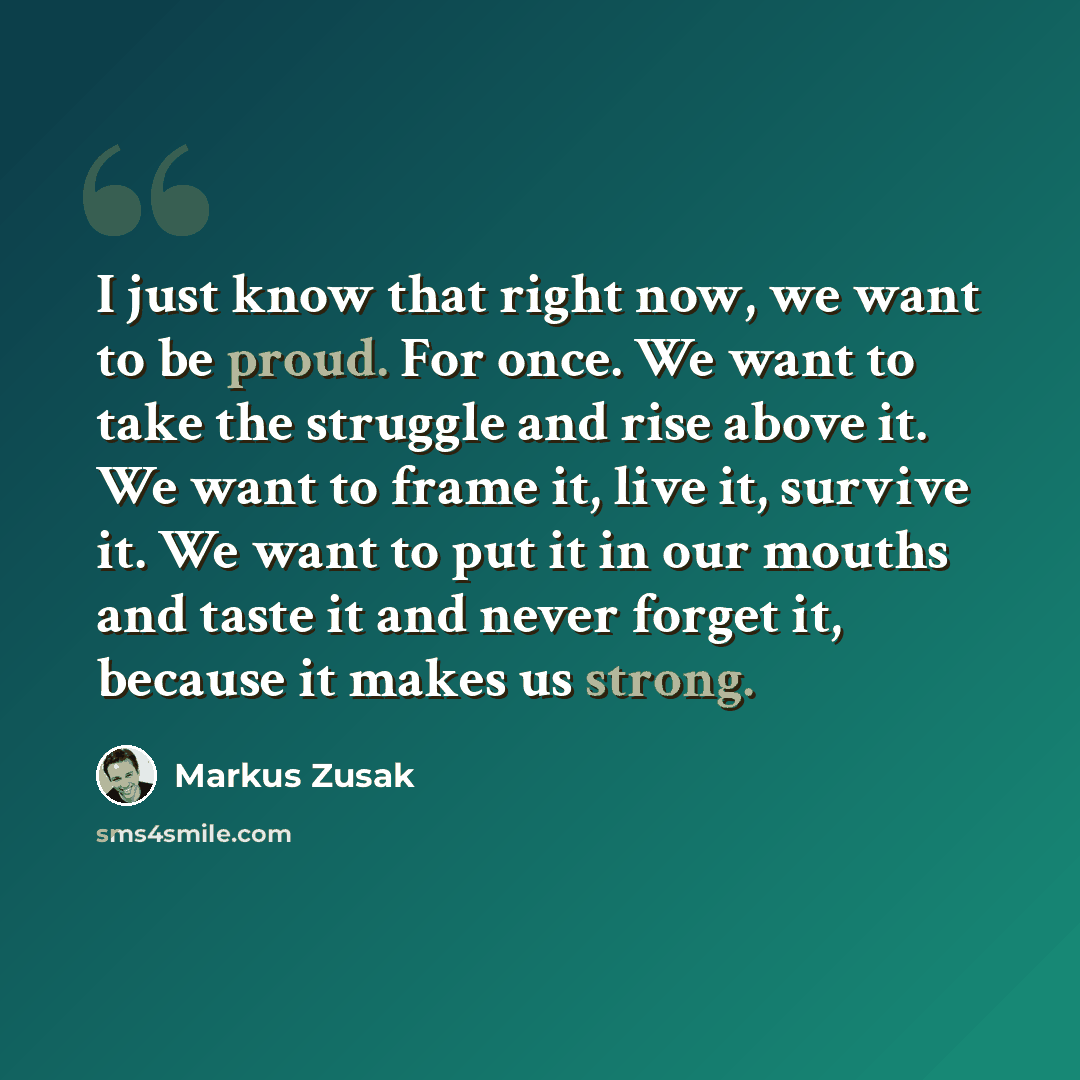 “I just know that right now, we want to be proud. For once. We want to take the struggle and rise above it. We want to frame it, live it, survive it. We want to put it in our mouths and taste it and never forget it, because it makes us strong.” quote by Markus Zusak