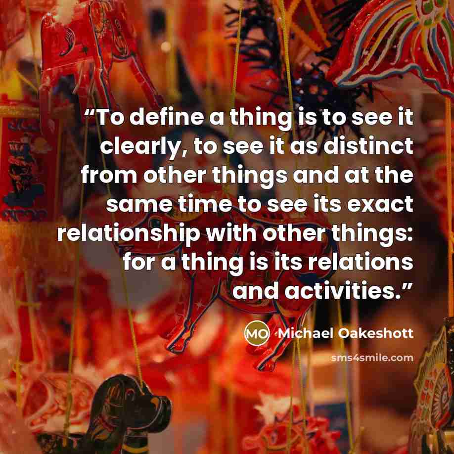 “To define a thing is to see it clearly, to see it as distinct from other things and at the same time to see its exact relationship with other things: for a thing is its relations and activities.” quote by Michael Oakeshott