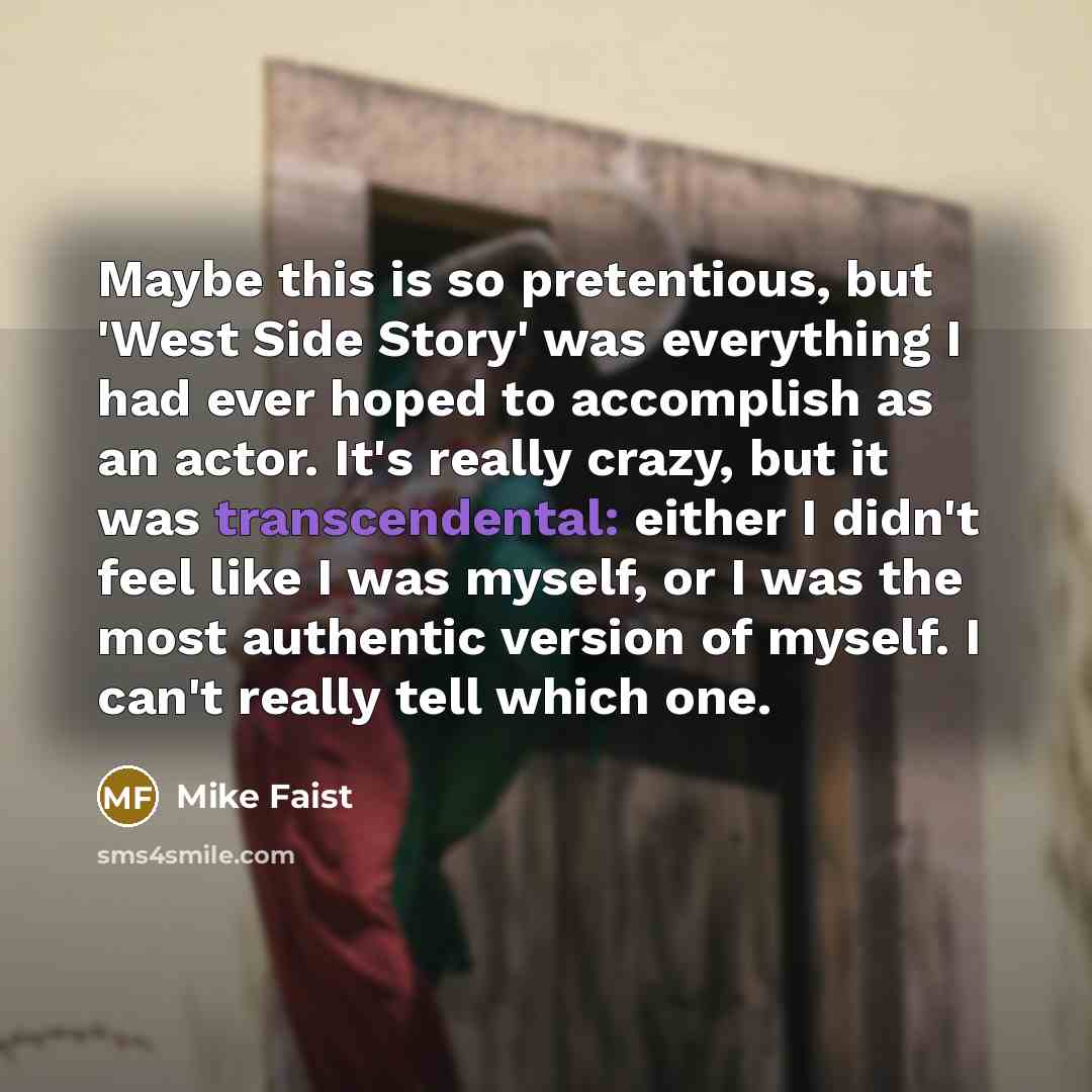 “Maybe this is so pretentious, but 'West Side Story' was everything I had ever hoped to accomplish as an actor. It's really crazy, but it was transcendental: either I didn't feel like I was myself, or I was the most authentic version of myself. I can't really tell which one.” quote by Mike Faist
