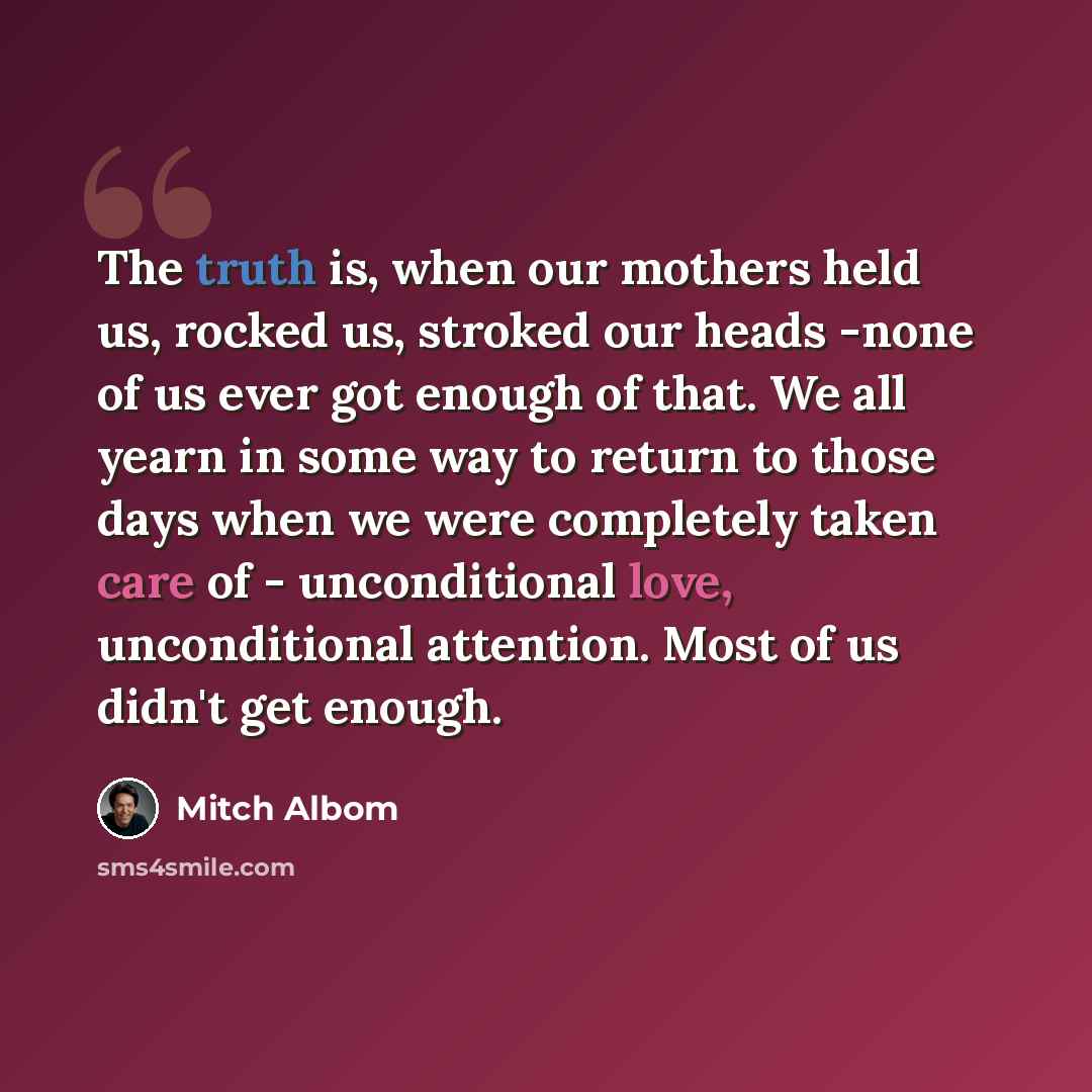 “The truth is, when our mothers held us, rocked us, stroked our heads -none of us ever got enough of that. We all yearn in some way to return to those days when we were completely taken care of - unconditional love, unconditional attention. Most of us didn't get enough.” quote by Mitch Albom