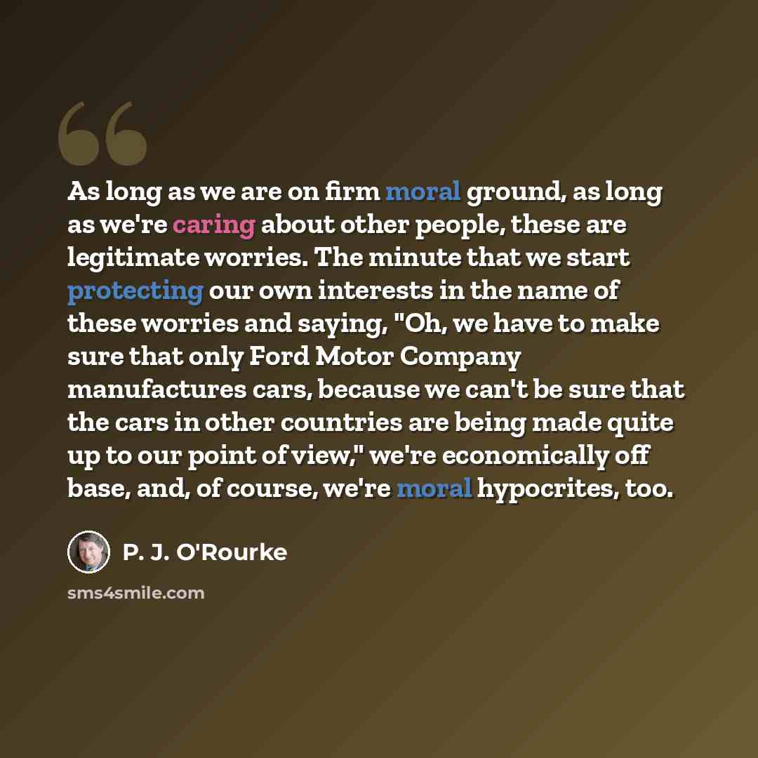 “As long as we are on firm moral ground, as long as we're caring about other people, these are legitimate worries. The minute that we start protecting our own interests in the name of these worries and saying, "Oh, we have to make sure that only Ford Motor Company manufactures cars, because we…” quote by P. J. O'Rourke