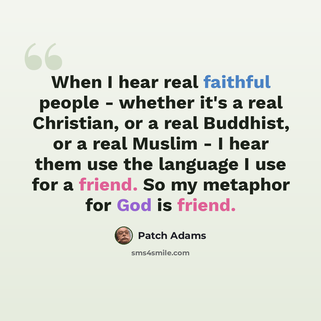 “When I hear real faithful people - whether it's a real Christian, or a real Buddhist, or a real Muslim - I hear them use the language I use for a friend. So my metaphor for God is friend.” quote by Patch Adams