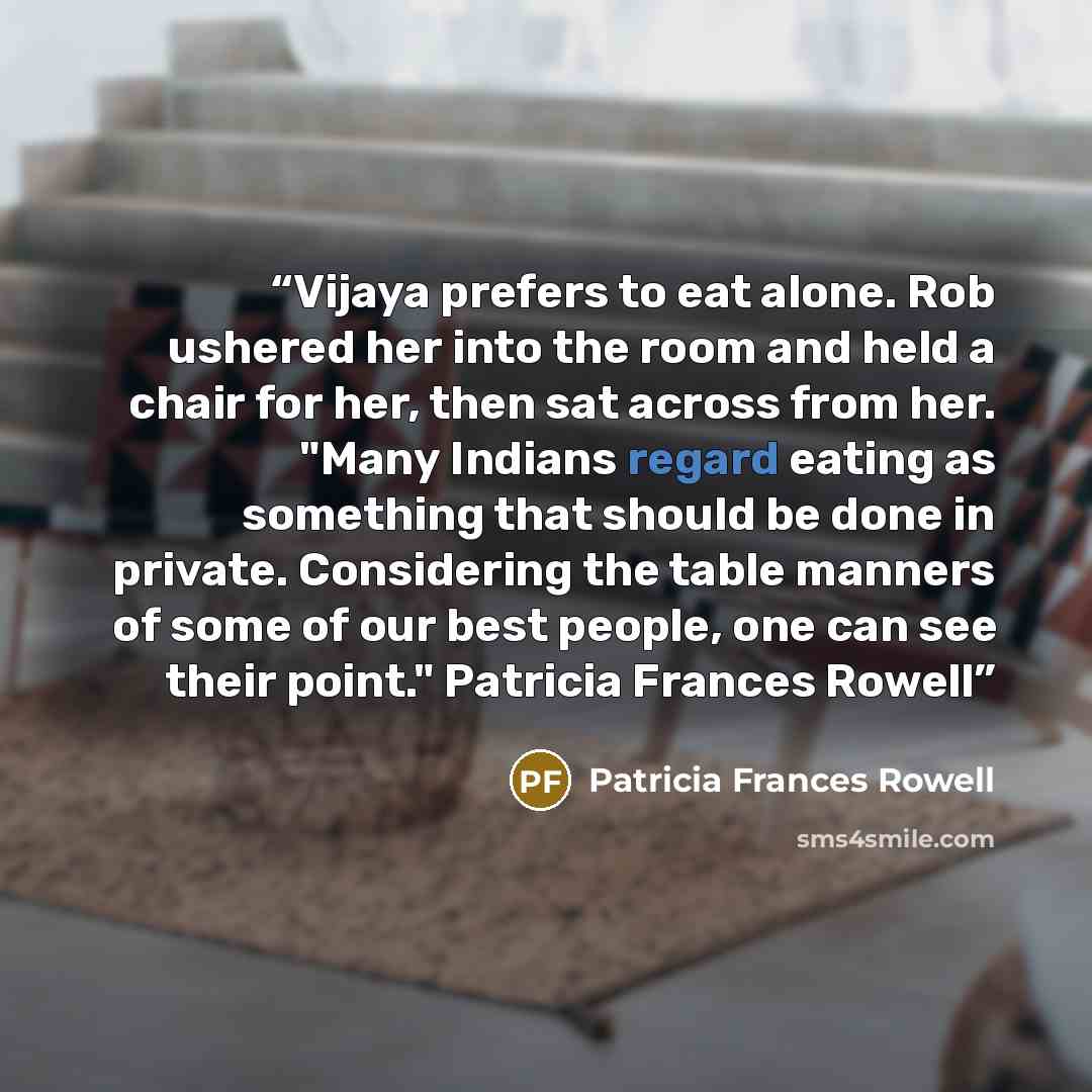 “Vijaya prefers to eat alone. Rob ushered her into the room and held a chair for her, then sat across from her. "Many Indians regard eating as something that should be done in private. Considering the table manners of some of our best people, one can see their point." Patricia Frances Rowell” quote by Patricia Frances Rowell