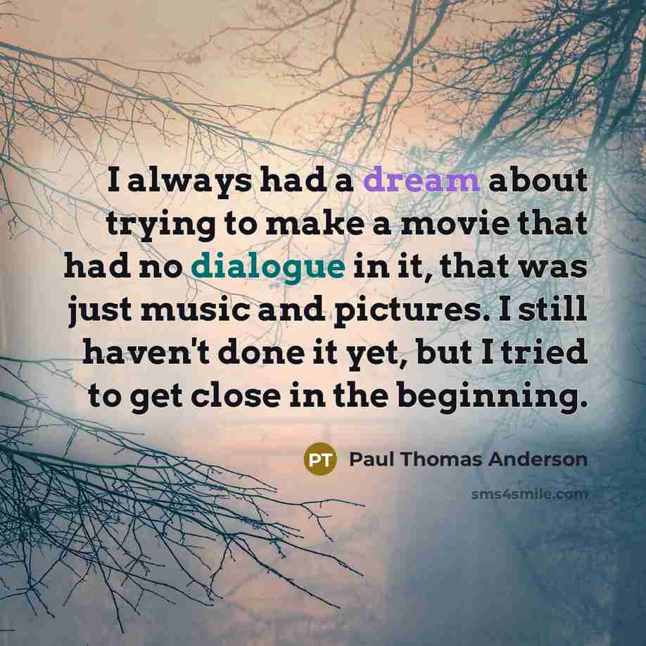 “I always had a dream about trying to make a movie that had no dialogue in it, that was just music and pictures. I still haven't done it yet, but I tried to get close in the beginning.” quote by Paul Thomas Anderson
