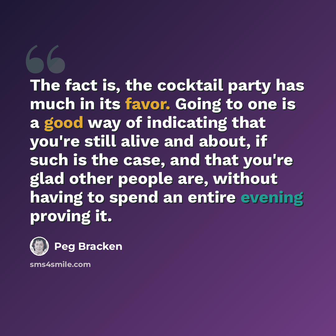 “The fact is, the cocktail party has much in its favor. Going to one is a good way of indicating that you're still alive and about, if such is the case, and that you're glad other people are, without having to spend an entire evening proving it.” quote by Peg Bracken