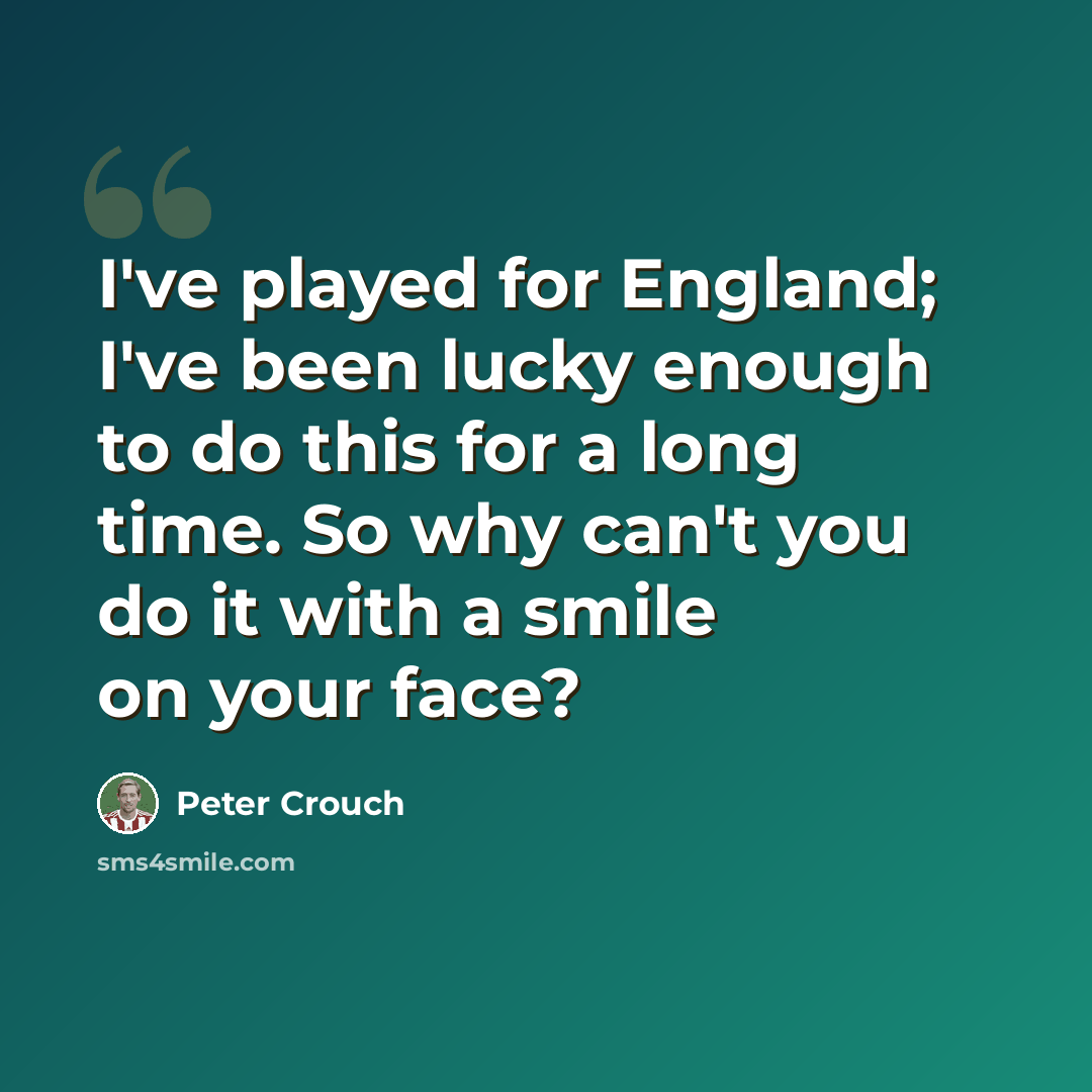 “I've played for England; I've been lucky enough to do this for a long time. So why can't you do it with a smile on your face?” quote by Peter Crouch