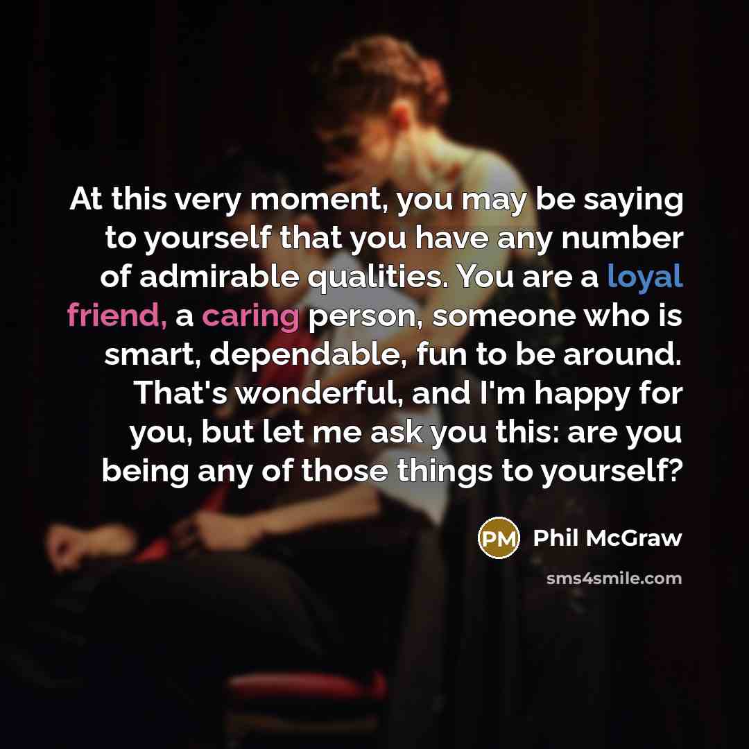 “At this very moment, you may be saying to yourself that you have any number of admirable qualities. You are a loyal friend, a caring person, someone who is smart, dependable, fun to be around. That's wonderful, and I'm happy for you, but let me ask you this: are you being any of those things to…” quote by Phil McGraw
