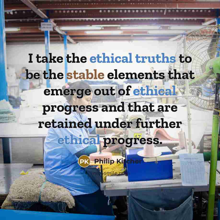 “I take the ethical truths to be the stable elements that emerge out of ethical progress and that are retained under further ethical progress.” quote by Philip Kitcher