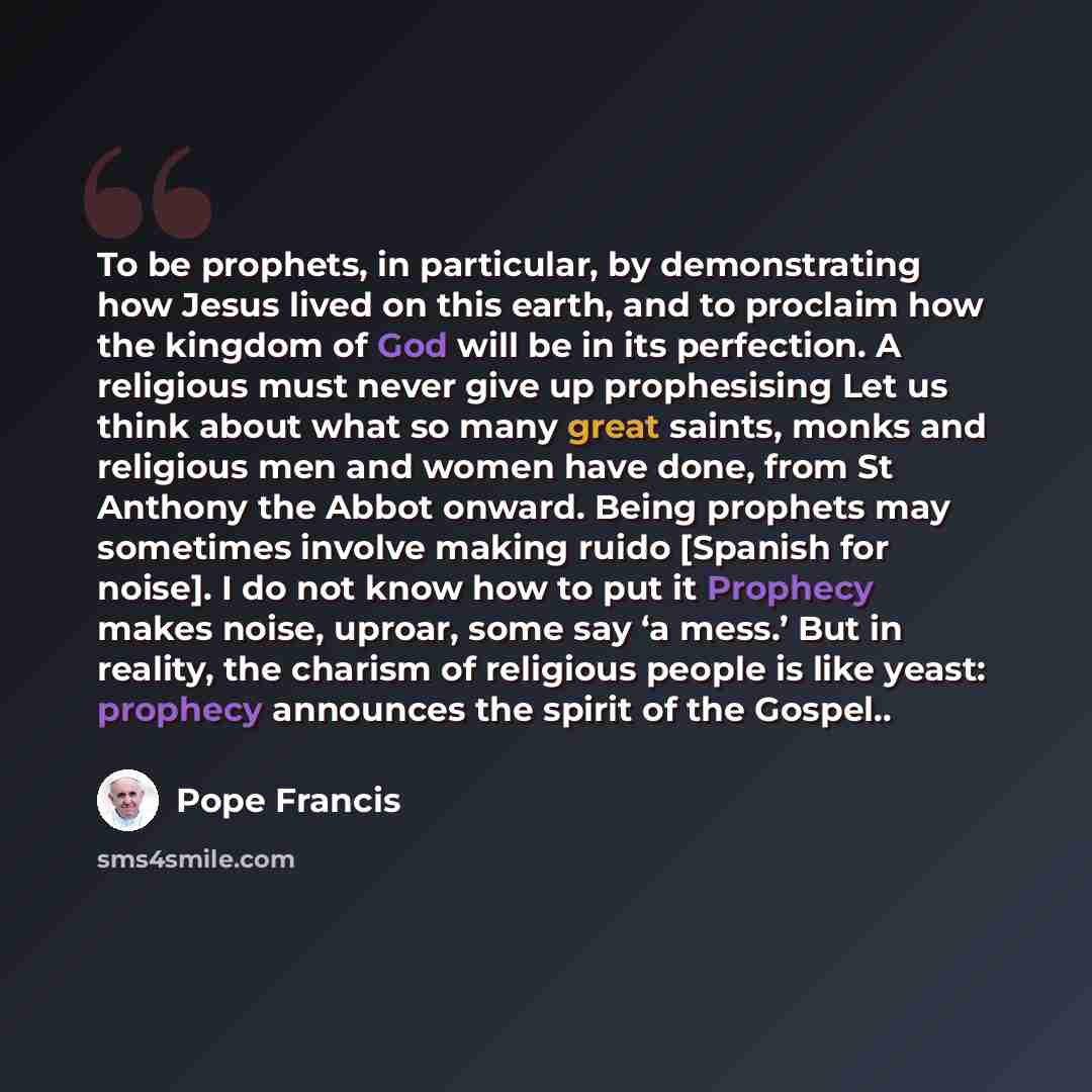 “To be prophets, in particular, by demonstrating how Jesus lived on this earth, and to proclaim how the kingdom of God will be in its perfection. A religious must never give up prophesising Let us think about what so many great saints, monks and religious men and women have done, from St Anthony…” quote by Pope Francis