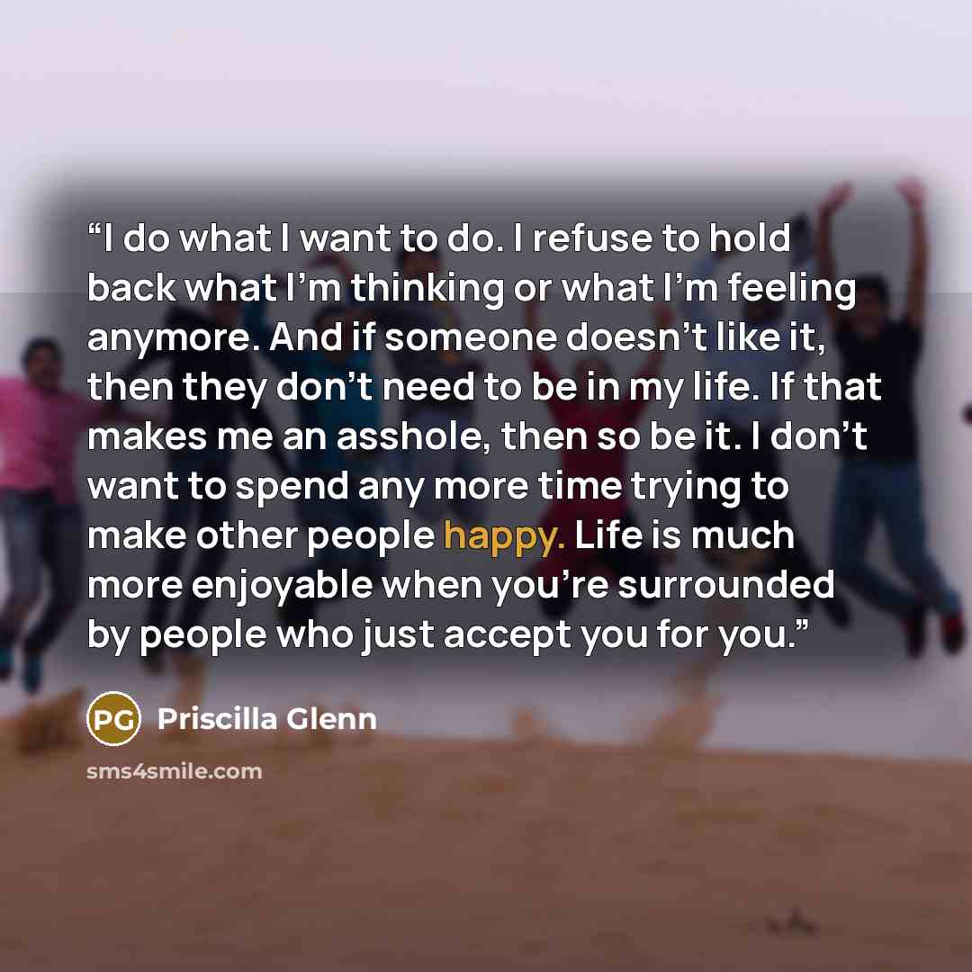 “I do what I want to do. I refuse to hold back what I’m thinking or what I’m feeling anymore. And if someone doesn’t like it, then they don’t need to be in my life. If that makes me an asshole, then so be it. I don’t want to spend any more time trying to make other people happy. Life is much more…” quote by Priscilla Glenn