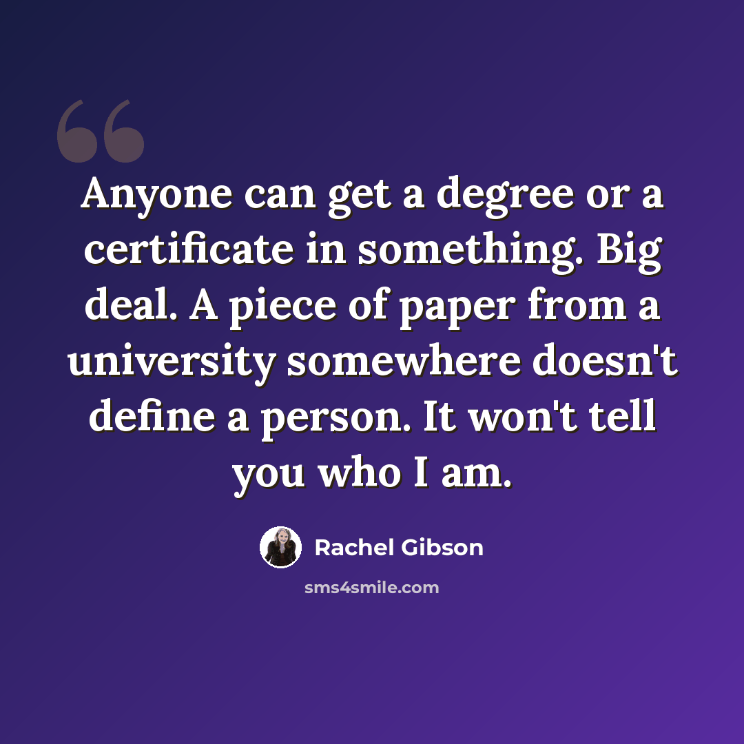 “Anyone can get a degree or a certificate in something. Big deal. A piece of paper from a university somewhere doesn't define a person. It won't tell you who I am.” quote by Rachel Gibson