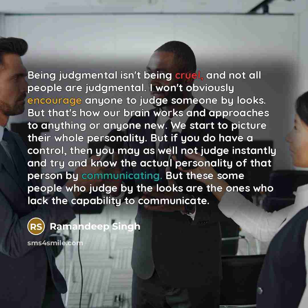 “Being judgmental isn't being cruel, and not all people are judgmental. I won't obviously encourage anyone to judge someone by looks. But that's how our brain works and approaches to anything or anyone new. We start to picture their whole personality. But if you do have a control, then you may as…” quote by Ramandeep Singh