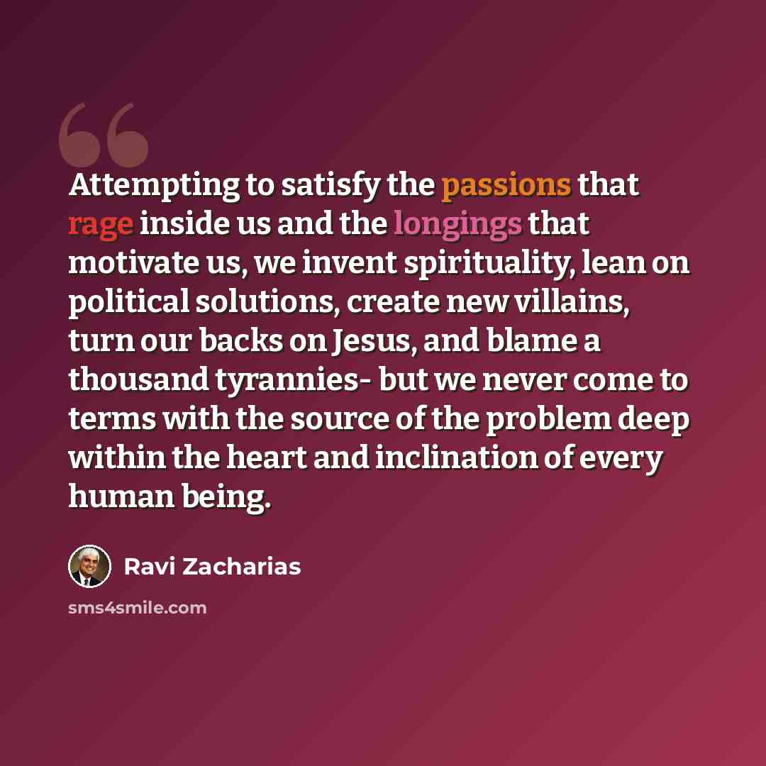 “Attempting to satisfy the passions that rage inside us and the longings that motivate us, we invent spirituality, lean on political solutions, create new villains, turn our backs on Jesus, and blame a thousand tyrannies- but we never come to terms with the source of the problem deep within the…” quote by Ravi Zacharias