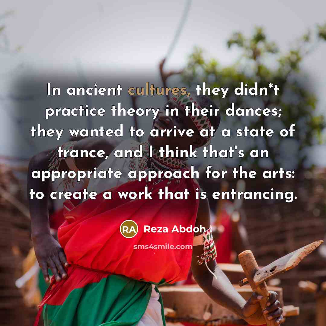 “In ancient cultures, they didn*t practice theory in their dances; they wanted to arrive at a state of trance, and I think that's an appropriate approach for the arts: to create a work that is entrancing.” quote by Reza Abdoh