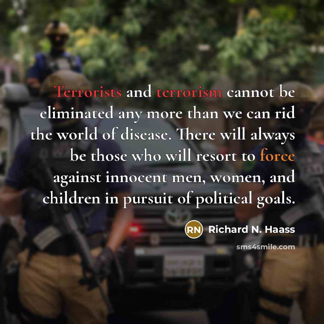 “Terrorists and terrorism cannot be eliminated any more than we can rid the world of disease. There will always be those who will resort to force against innocent men, women, and children in pursuit of political goals.” quote by Richard N. Haass