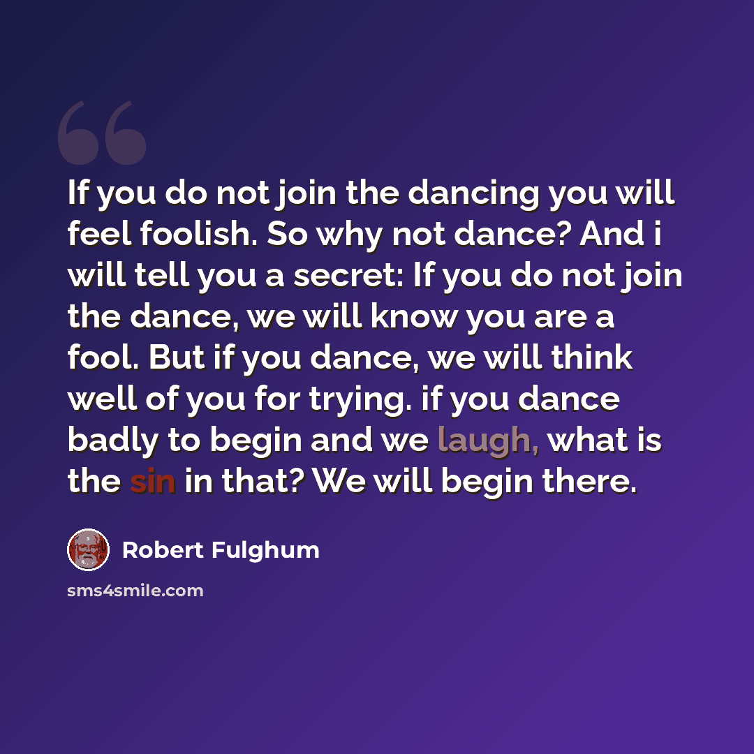 “If you do not join the dancing you will feel foolish. So why not dance? And i will tell you a secret: If you do not join the dance, we will know you are a fool. But if you dance, we will think well of you for trying. if you dance badly to begin and we laugh, what is the sin in that? We will begin…” quote by Robert Fulghum