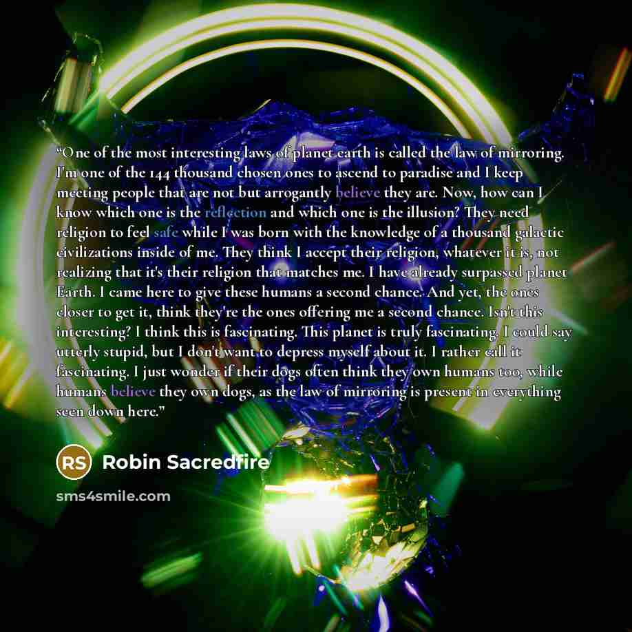 “One of the most interesting laws of planet earth is called the law of mirroring. I'm one of the 144 thousand chosen ones to ascend to paradise and I keep meeting people that are not but arrogantly believe they are. Now, how can I know which one is the reflection and which one is the illusion? They…” quote by Robin Sacredfire