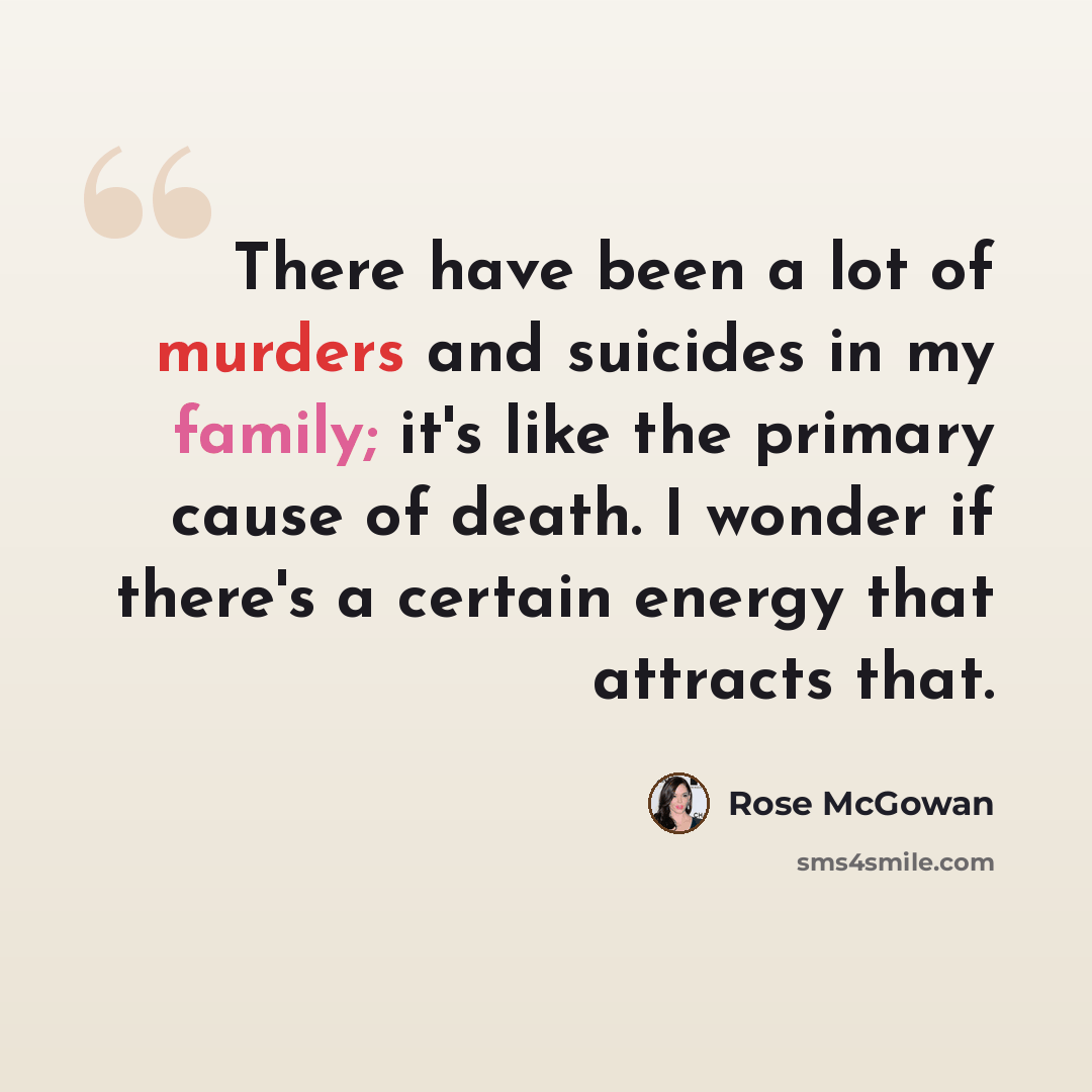 “There have been a lot of murders and suicides in my family; it's like the primary cause of death. I wonder if there's a certain energy that attracts that.” quote by Rose McGowan