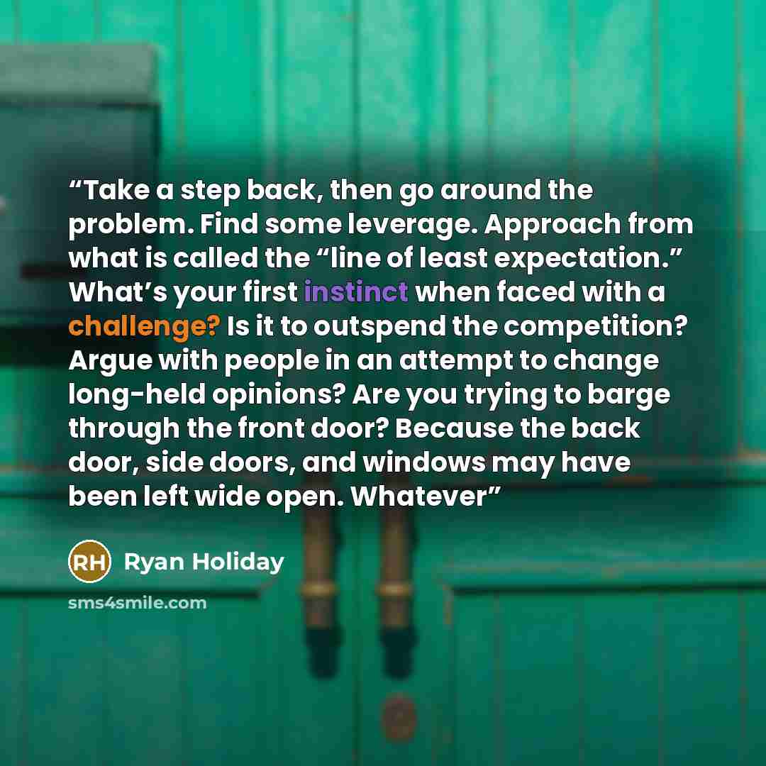 “Take a step back, then go around the problem. Find some leverage. Approach from what is called the “line of least expectation.” What’s your first instinct when faced with a challenge? Is it to outspend the competition? Argue with people in an attempt to change long-held opinions? Are you trying to…” quote by Ryan Holiday