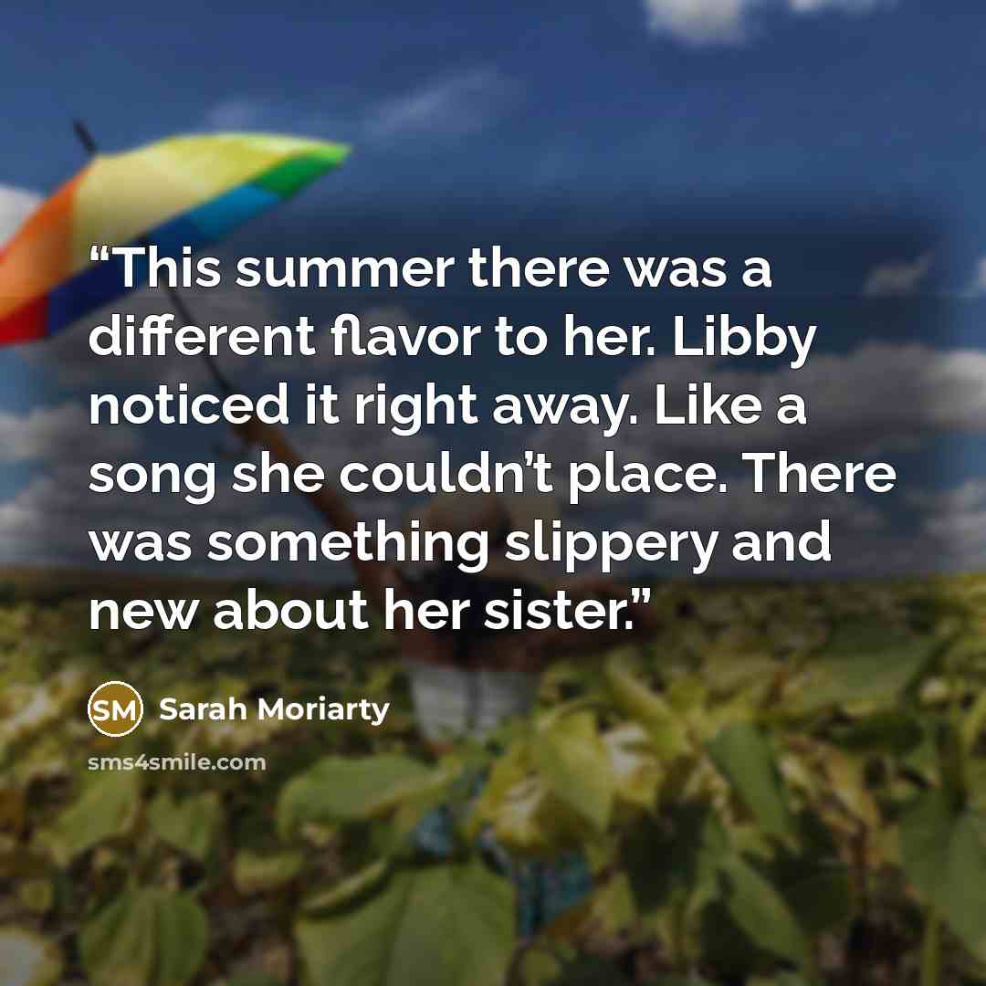 “This summer there was a different flavor to her. Libby noticed it right away. Like a song she couldn’t place. There was something slippery and new about her sister.” quote by Sarah Moriarty