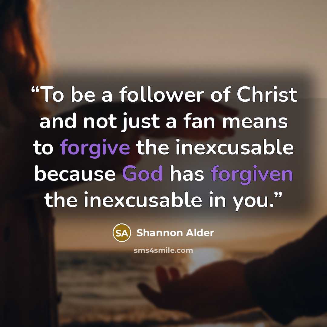 “To be a follower of Christ and not just a fan means to forgive the inexcusable because God has forgiven the inexcusable in you.” quote by Shannon Alder