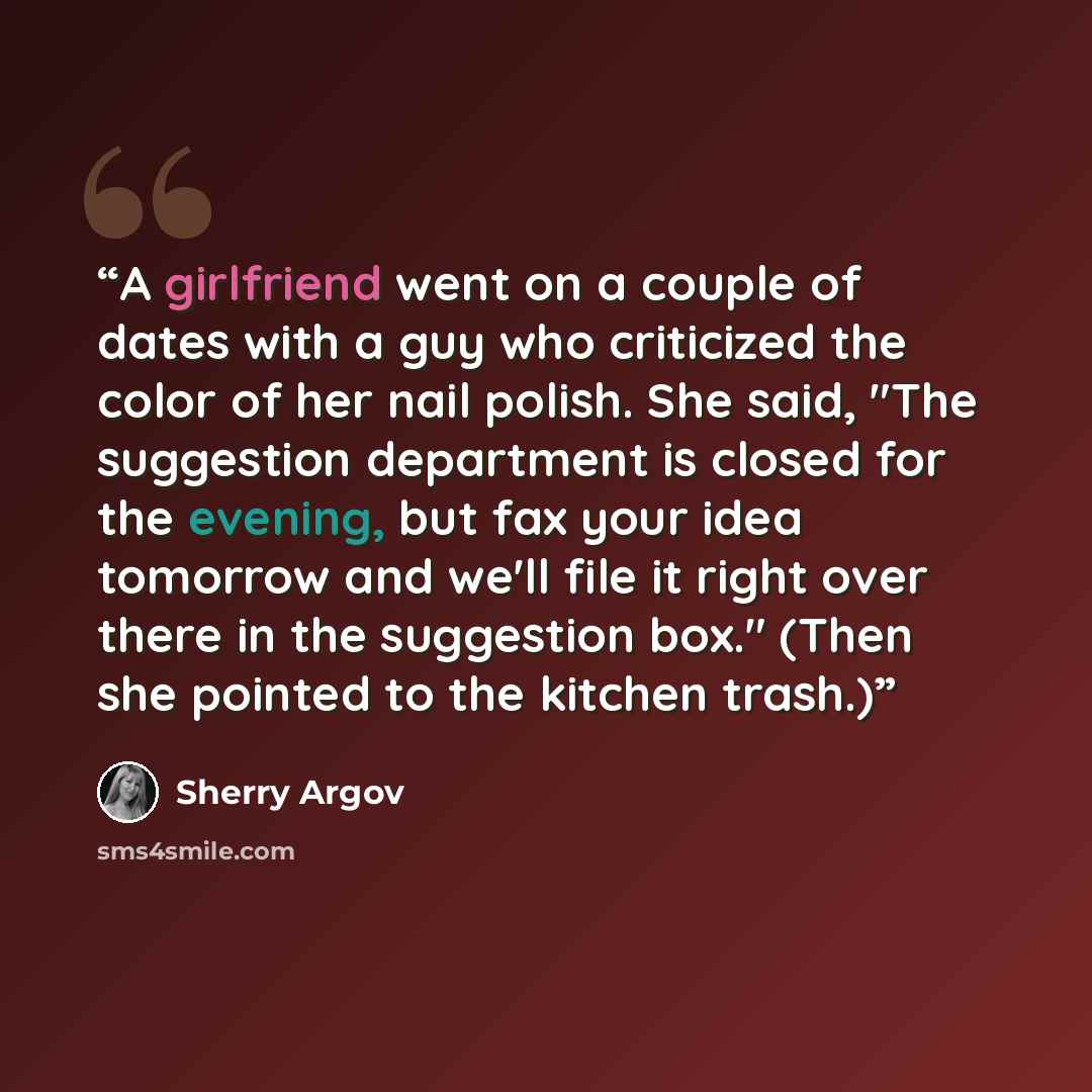 “A girlfriend went on a couple of dates with a guy who criticized the color of her nail polish. She said, "The suggestion department is closed for the evening, but fax your idea tomorrow and we'll file it right over there in the suggestion box." (Then she pointed to the kitchen trash.)” quote by Sherry Argov