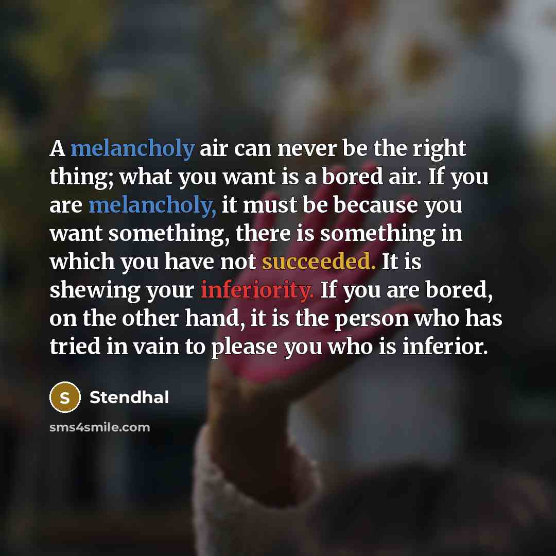 “A melancholy air can never be the right thing; what you want is a bored air. If you are melancholy, it must be because you want something, there is something in which you have not succeeded. It is shewing your inferiority. If you are bored, on the other hand, it is the person who has tried in vain…” quote by Stendhal