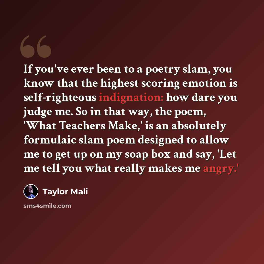 “If you've ever been to a poetry slam, you know that the highest scoring emotion is self-righteous indignation: how dare you judge me. So in that way, the poem, 'What Teachers Make,' is an absolutely formulaic slam poem designed to allow me to get up on my soap box and say, 'Let me tell you what…” quote by Taylor Mali