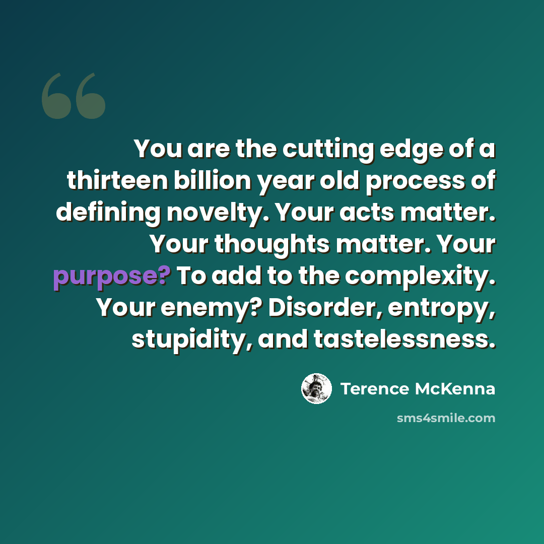 “You are the cutting edge of a thirteen billion year old process of defining novelty. Your acts matter. Your thoughts matter. Your purpose? To add to the complexity. Your enemy? Disorder, entropy, stupidity, and tastelessness.” quote by Terence McKenna