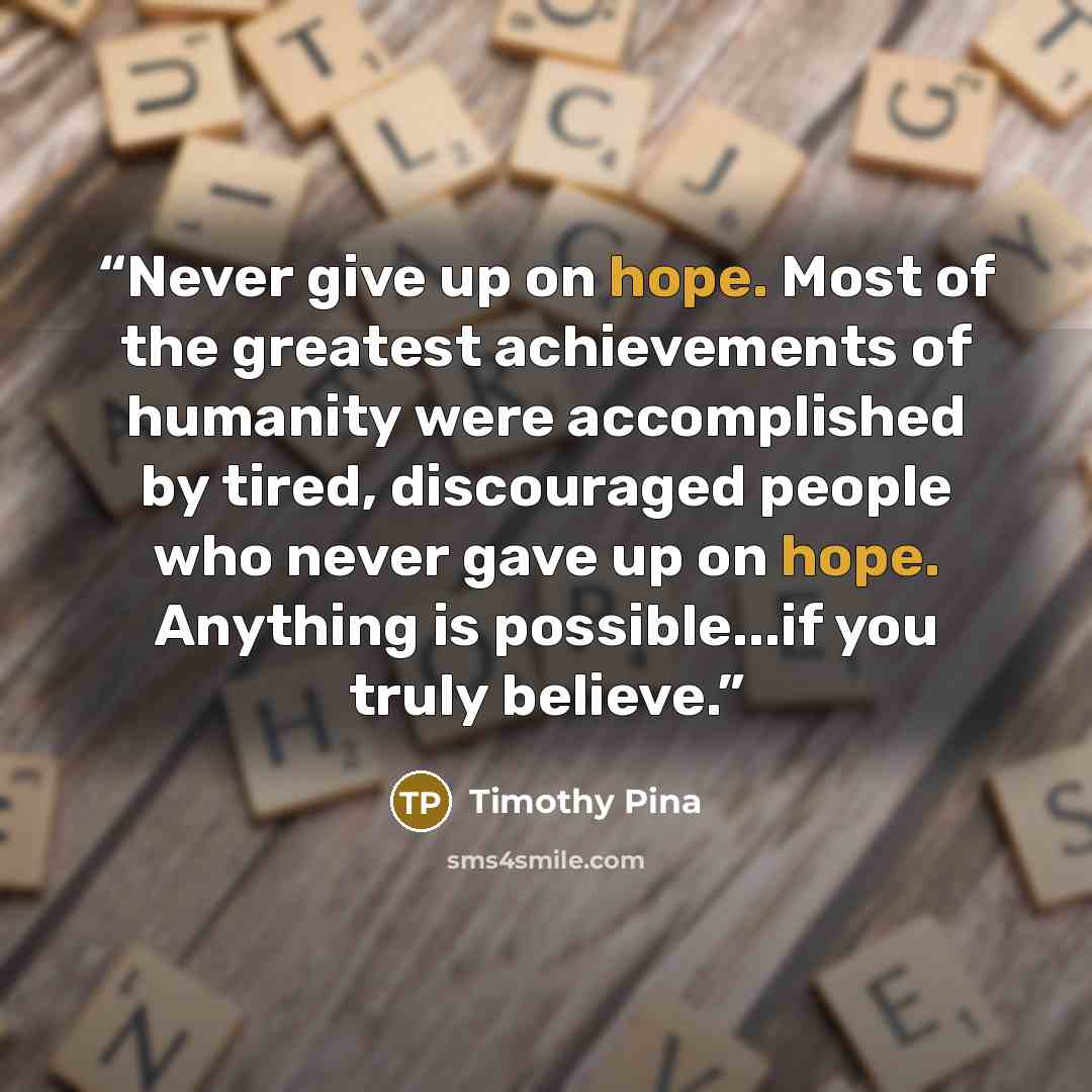“Never give up on hope. Most of the greatest achievements of humanity were accomplished by tired, discouraged people who never gave up on hope. Anything is possible...if you truly believe.” quote by Timothy Pina