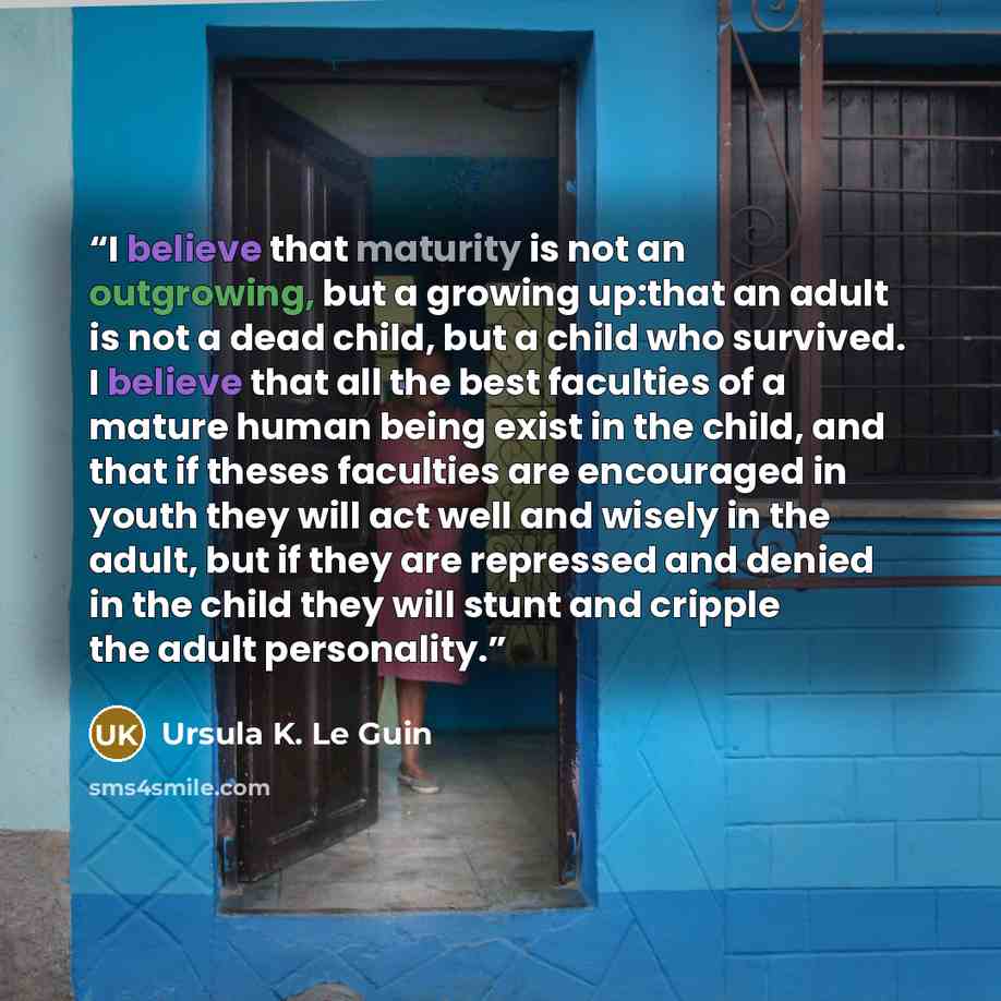 “I believe that maturity is not an outgrowing, but a growing up:that an adult is not a dead child, but a child who survived. I believe that all the best faculties of a mature human being exist in the child, and that if theses faculties are encouraged in youth they will act well and wisely in the…” quote by Ursula K. Le Guin