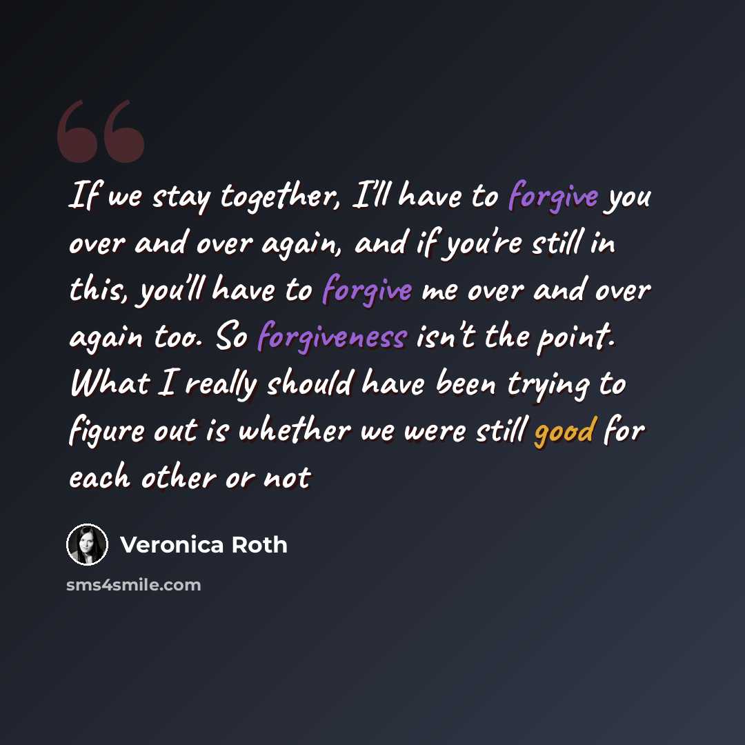 “If we stay together, I'll have to forgive you over and over again, and if you're still in this, you'll have to forgive me over and over again too. So forgiveness isn't the point. What I really should have been trying to figure out is whether we were still good for each other or not” quote by Veronica Roth