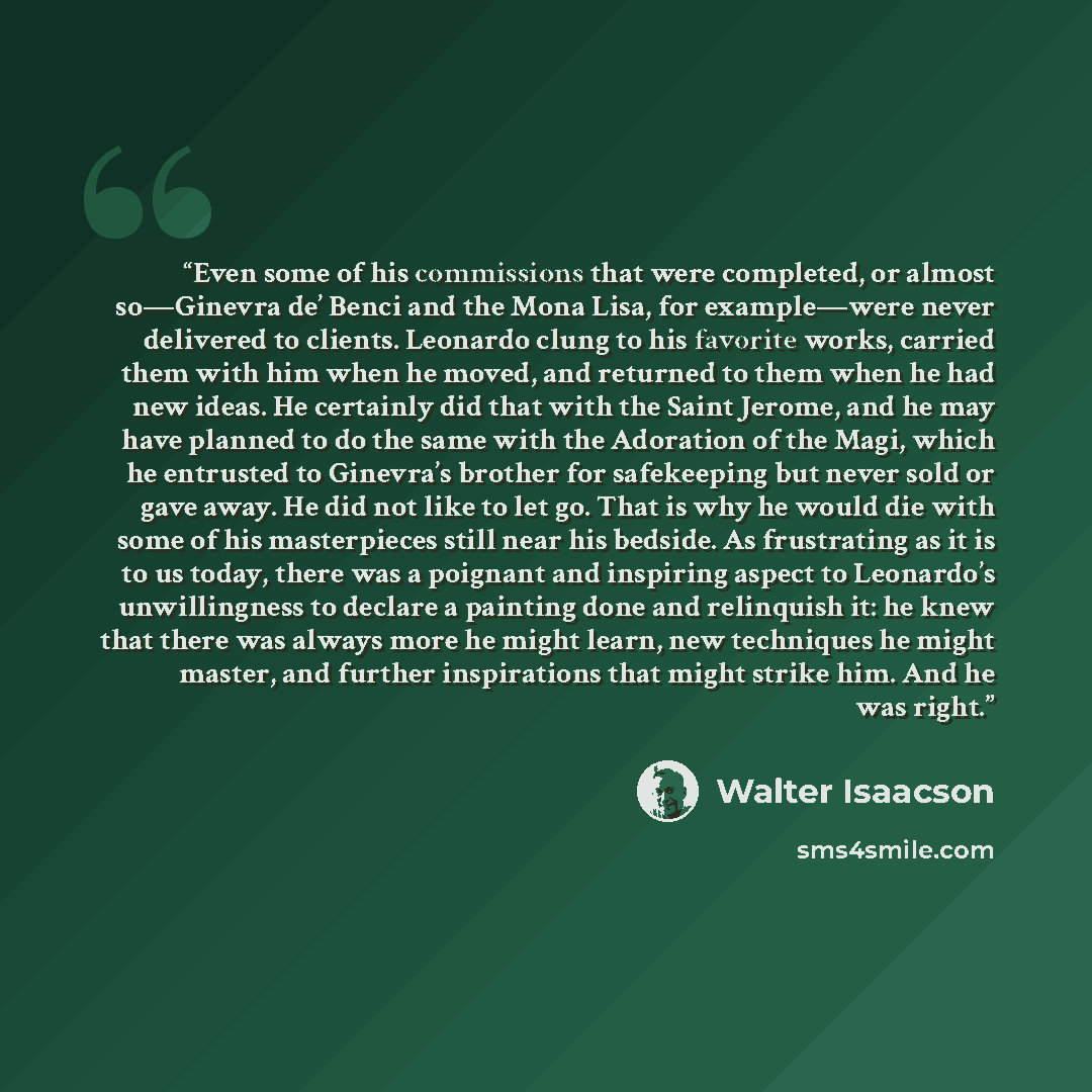 “Even some of his commissions that were completed, or almost so—Ginevra de’ Benci and the Mona Lisa, for example—were never delivered to clients. Leonardo clung to his favorite works, carried them with him when he moved, and returned to them when he had new ideas. He certainly did that with the…” quote by Walter Isaacson