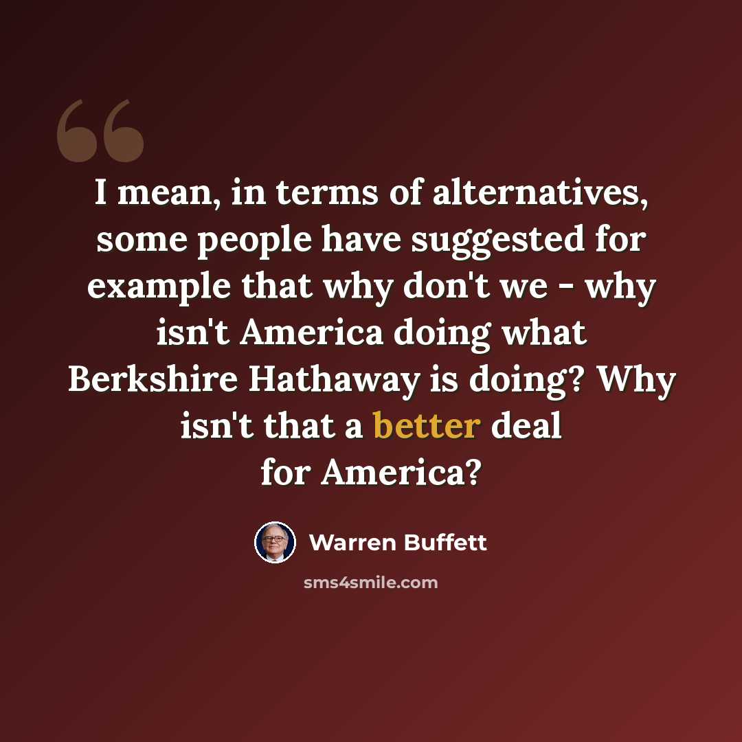 “I mean, in terms of alternatives, some people have suggested for example that why don't we - why isn't America doing what Berkshire Hathaway is doing? Why isn't that a better deal for America?” quote by Warren Buffett