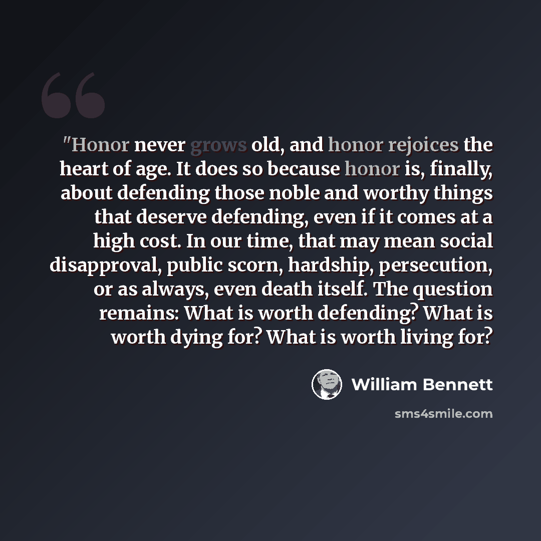 “"Honor never grows old, and honor rejoices the heart of age. It does so because honor is, finally, about defending those noble and worthy things that deserve defending, even if it comes at a high cost. In our time, that may mean social disapproval, public scorn, hardship, persecution, or as…” quote by William Bennett