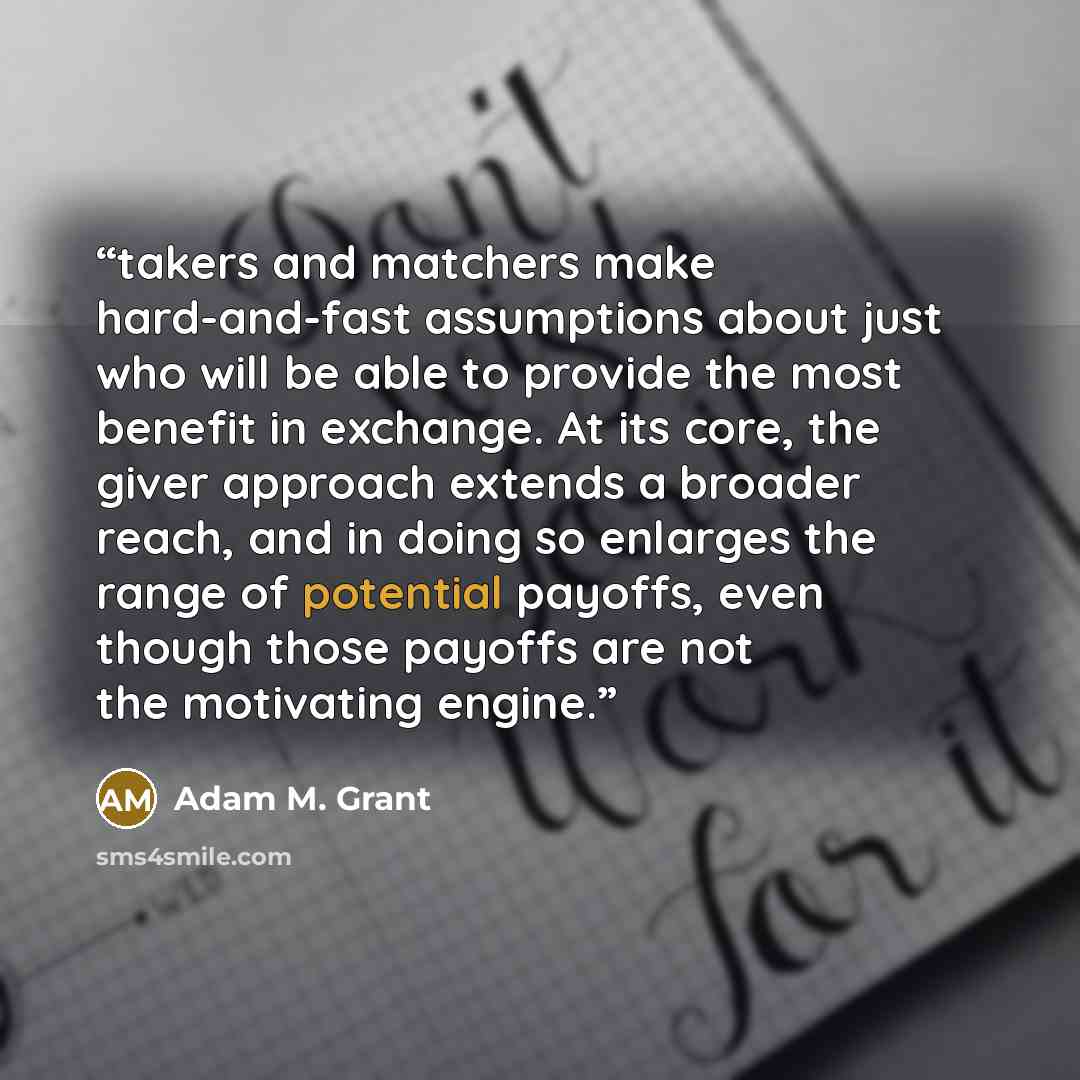 “takers and matchers make hard-and-fast assumptions about just who will be able to provide the most benefit in exchange. At its core, the giver approach extends a broader reach, and in doing so enlarges the range of potential payoffs, even though those payoffs are not the motivating engine.” quote by Adam M. Grant