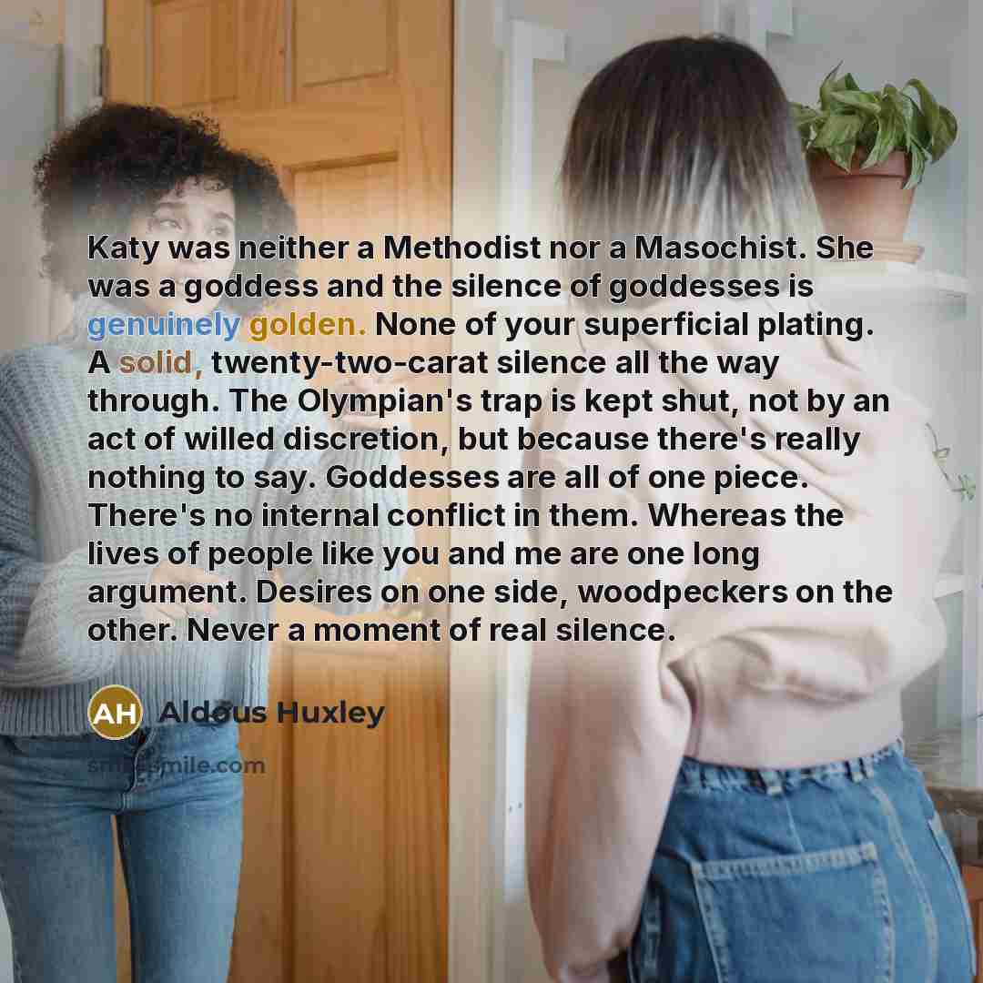 “Katy was neither a Methodist nor a Masochist. She was a goddess and the silence of goddesses is genuinely golden. None of your superficial plating. A solid, twenty-two-carat silence all the way through. The Olympian's trap is kept shut, not by an act of willed discretion, but because there's…” quote by Aldous Huxley