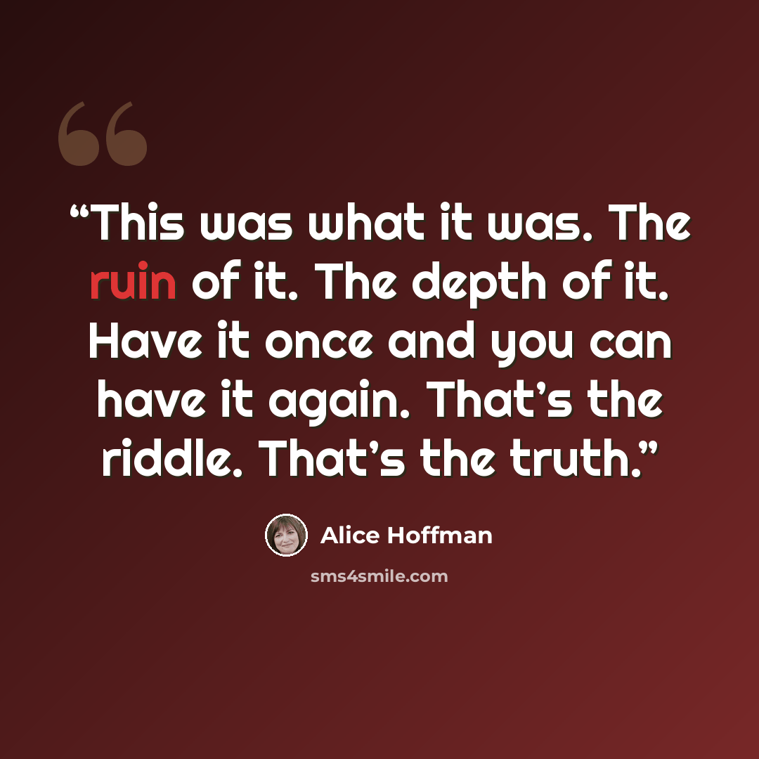 “This was what it was. The ruin of it. The depth of it. Have it once and you can have it again. That’s the riddle. That’s the truth.” quote by Alice Hoffman