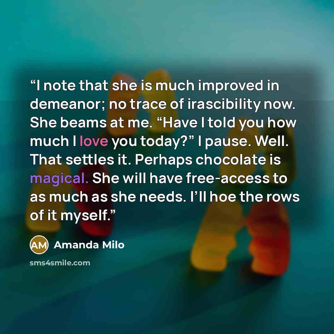 “I note that she is much improved in demeanor; no trace of irascibility now. She beams at me. “Have I told you how much I love you today?” I pause. Well. That settles it. Perhaps chocolate is magical. She will have free-access to as much as she needs. I’ll hoe the rows of it myself.” quote by Amanda Milo