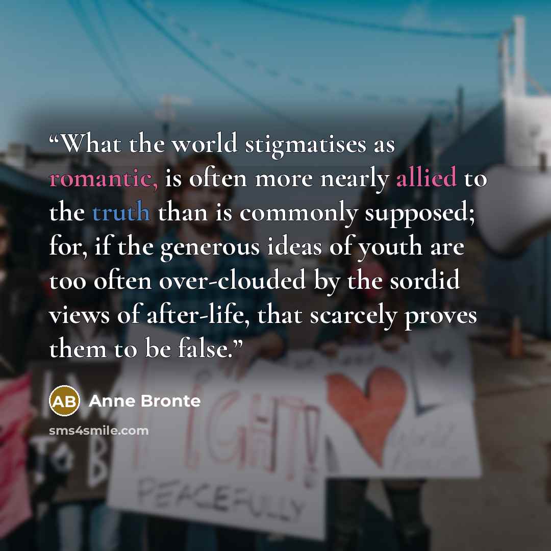 “What the world stigmatises as romantic, is often more nearly allied to the truth than is commonly supposed; for, if the generous ideas of youth are too often over-clouded by the sordid views of after-life, that scarcely proves them to be false.” quote by Anne Brontë