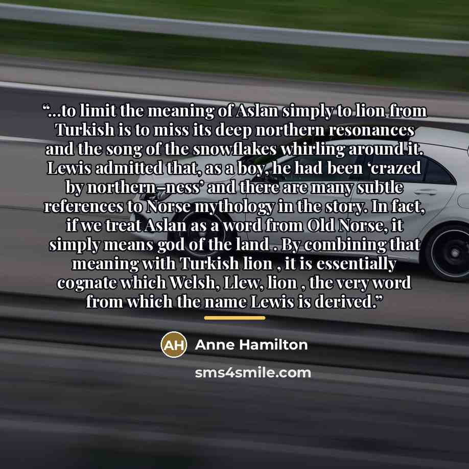 “...to limit the meaning of Aslan simply to lion from Turkish is to miss its deep northern resonances and the song of the snowflakes whirling around it. Lewis admitted that, as a boy, he had been ‘crazed by northern–ness’ and there are many subtle references to Norse mythology in the story. In…” quote by Anne Hamilton