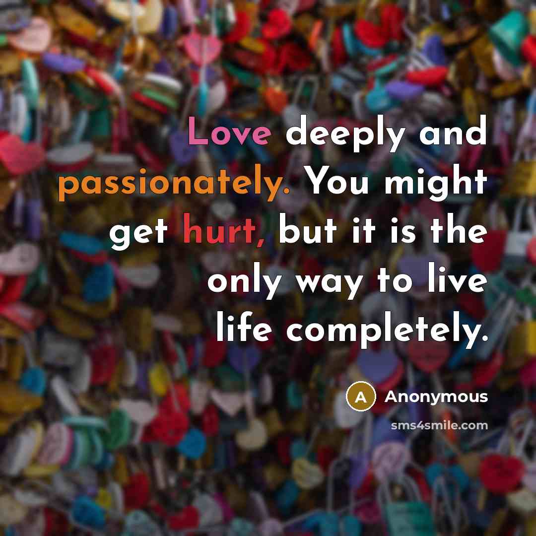 “Love deeply and passionately. You might get hurt, but it is the only way to live life completely.” quote by Anonymous