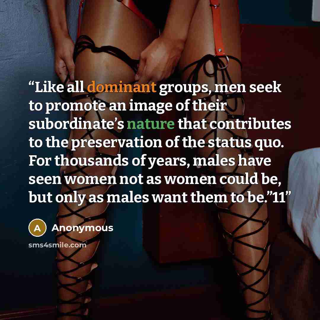 “Like all dominant groups, men seek to promote an image of their subordinate’s nature that contributes to the preservation of the status quo. For thousands of years, males have seen women not as women could be, but only as males want them to be.”11” quote by Anonymous