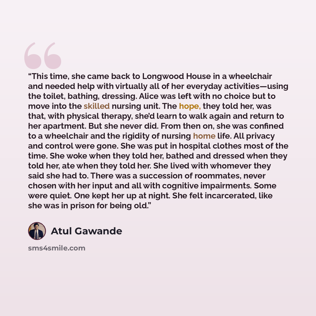 “This time, she came back to Longwood House in a wheelchair and needed help with virtually all of her everyday activities—using the toilet, bathing, dressing. Alice was left with no choice but to move into the skilled nursing unit. The hope, they told her, was that, with physical therapy, she’d…” quote by Atul Gawande