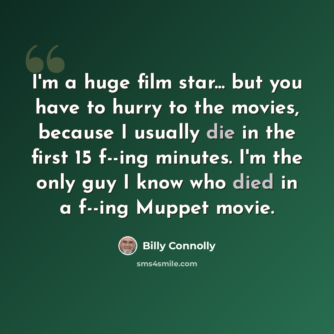 “I'm a huge film star... but you have to hurry to the movies, because I usually die in the first 15 f--ing minutes. I'm the only guy I know who died in a f--ing Muppet movie.” quote by Billy Connolly