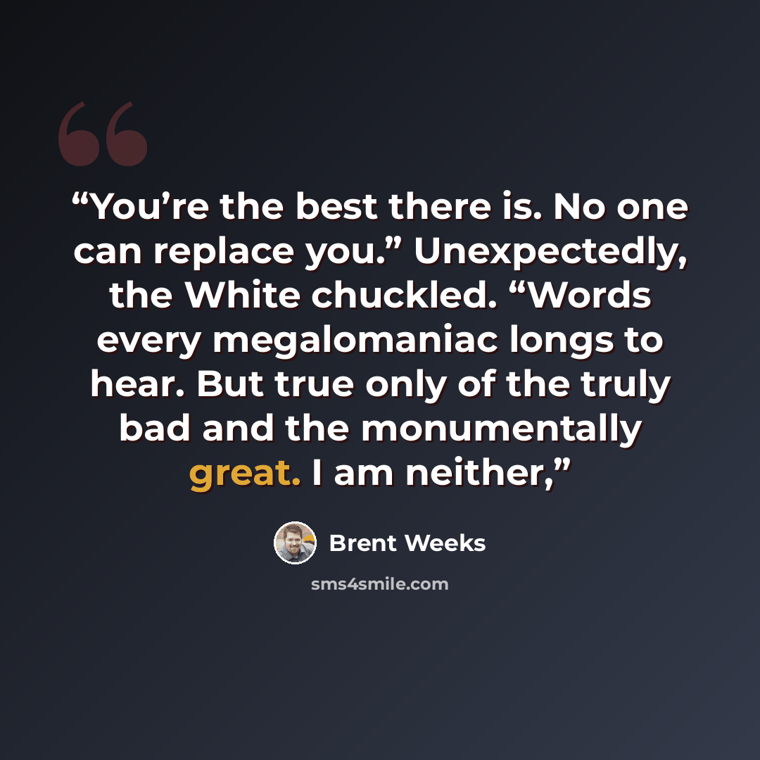 “You’re the best there is. No one can replace you.” Unexpectedly, the White chuckled. “Words every megalomaniac longs to hear. But true only of the truly bad and the monumentally great. I am neither,” quote by Brent Weeks