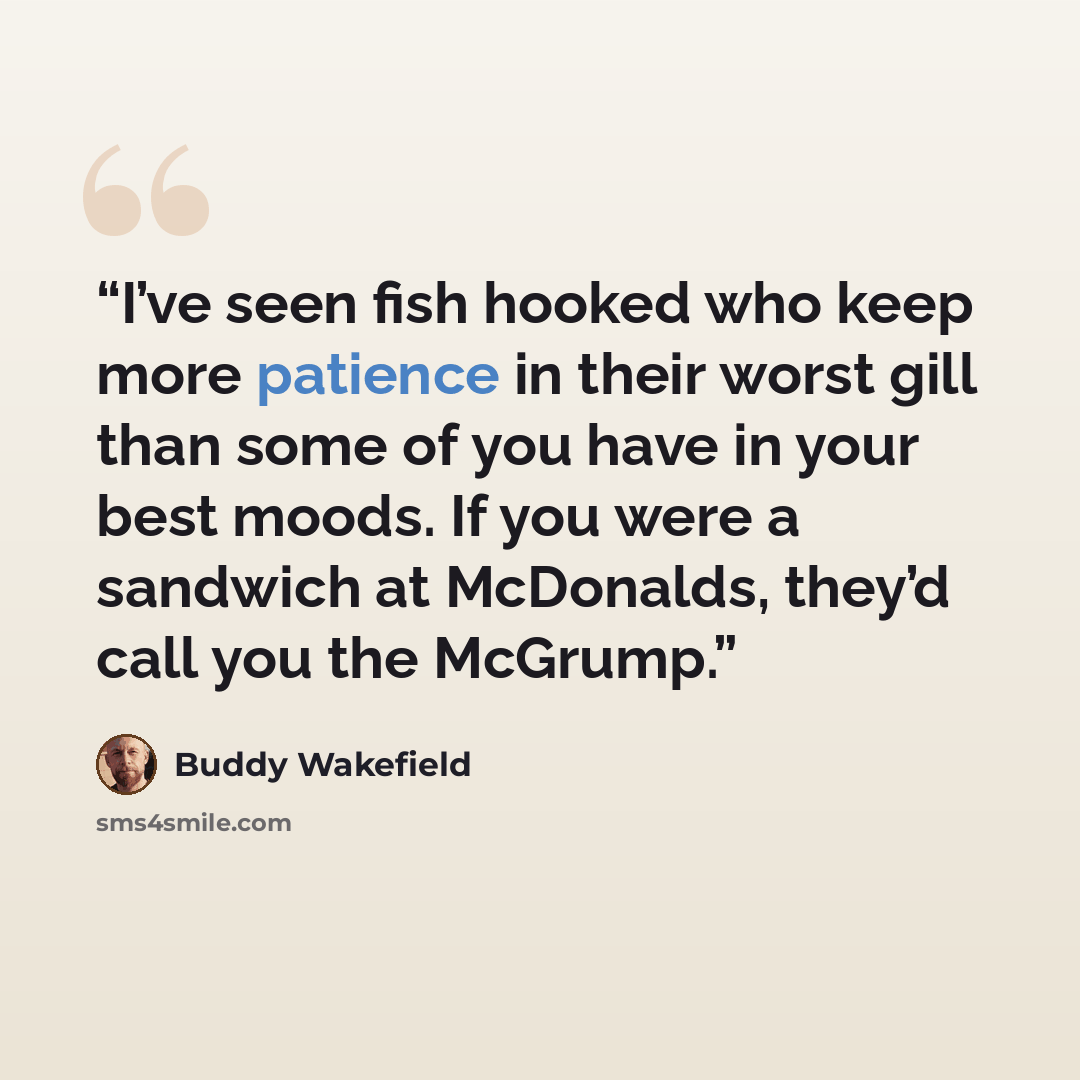 “I’ve seen fish hooked who keep more patience in their worst gill than some of you have in your best moods. If you were a sandwich at McDonalds, they’d call you the McGrump.” quote by Buddy Wakefield
