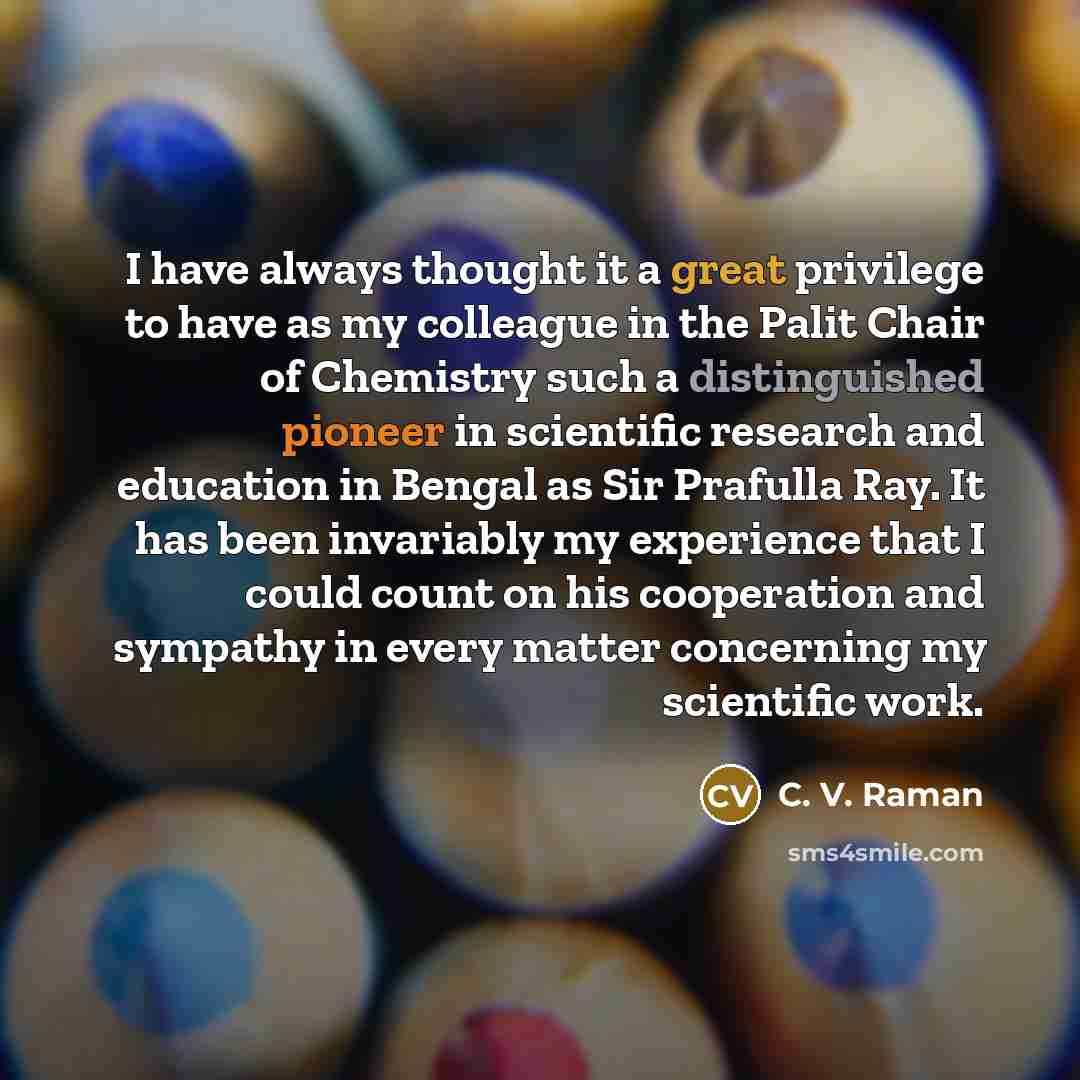“I have always thought it a great privilege to have as my colleague in the Palit Chair of Chemistry such a distinguished pioneer in scientific research and education in Bengal as Sir Prafulla Ray. It has been invariably my experience that I could count on his cooperation and sympathy in every…” quote by C. V. Raman