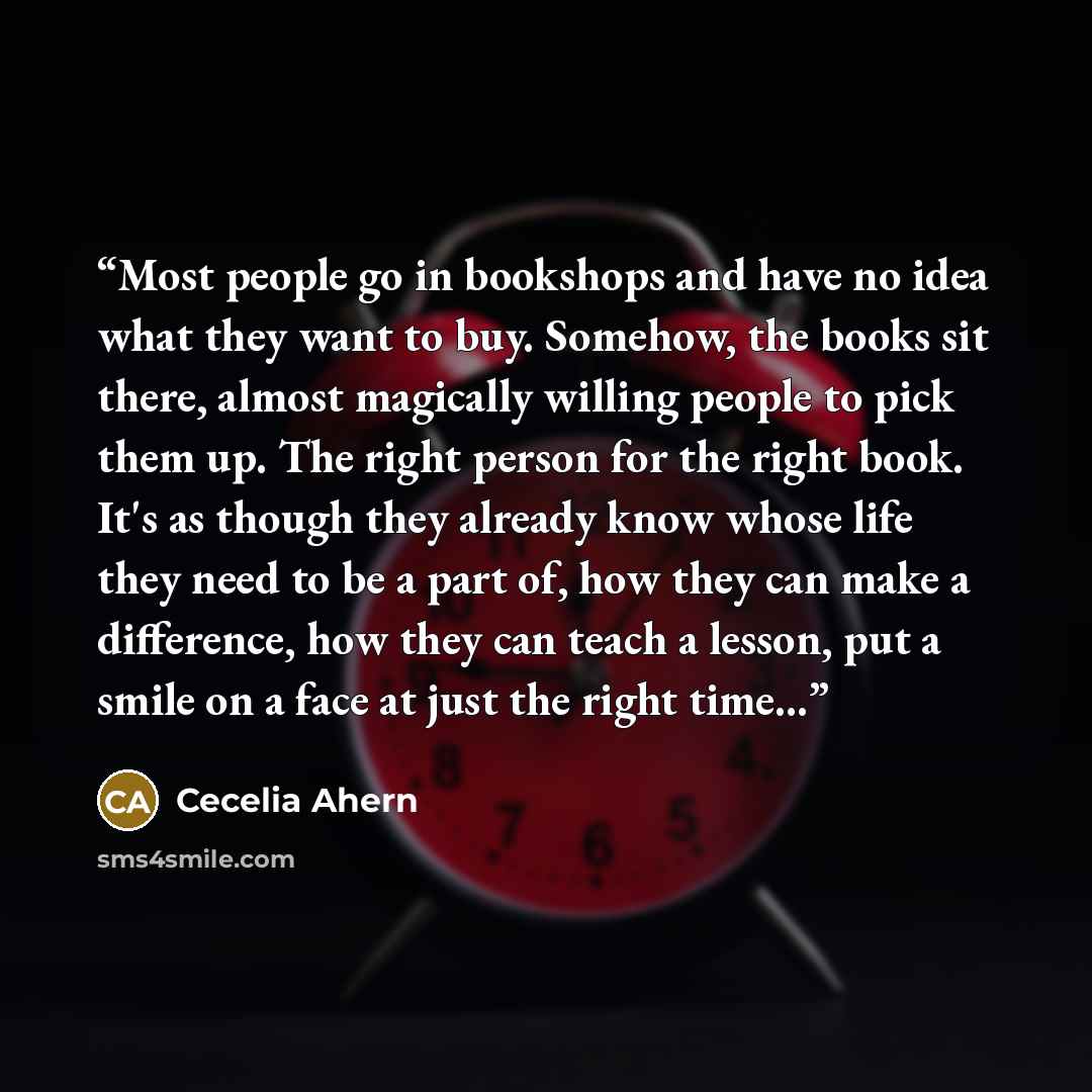 “Most people go in bookshops and have no idea what they want to buy. Somehow, the books sit there, almost magically willing people to pick them up. The right person for the right book. It's as though they already know whose life they need to be a part of, how they can make a difference, how they…” quote by Cecelia Ahern