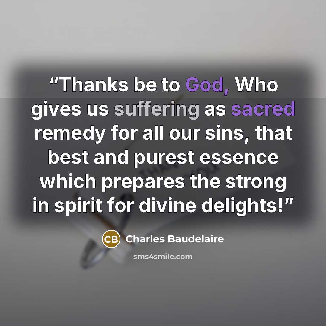 “Thanks be to God, Who gives us suffering as sacred remedy for all our sins, that best and purest essence which prepares the strong in spirit for divine delights!” quote by Charles Baudelaire